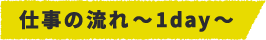 仕事の流れ~1day~